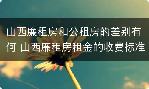 山西廉租房和公租房的差别有何 山西廉租房租金的收费标准