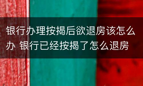 银行办理按揭后欲退房该怎么办 银行已经按揭了怎么退房