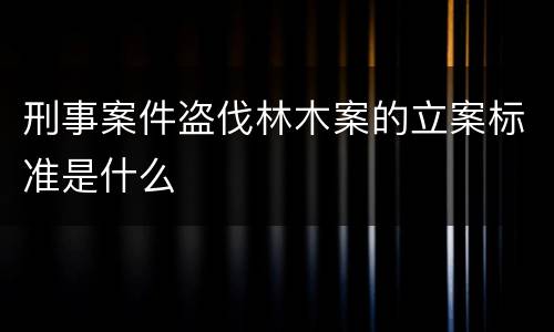 刑事案件盗伐林木案的立案标准是什么