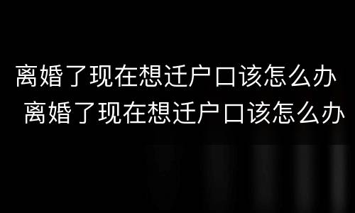离婚了现在想迁户口该怎么办 离婚了现在想迁户口该怎么办手续