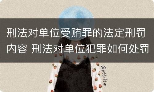 刑法对单位受贿罪的法定刑罚内容 刑法对单位犯罪如何处罚