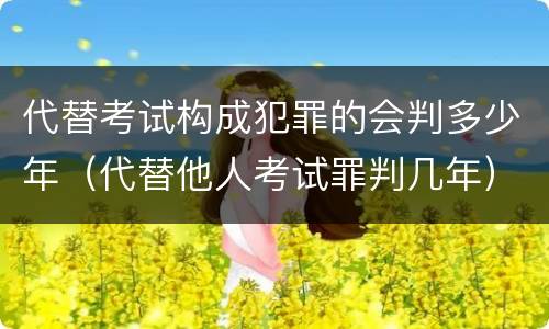 代替考试构成犯罪的会判多少年（代替他人考试罪判几年）