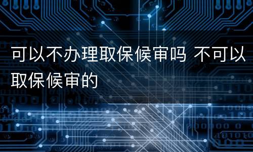 可以不办理取保候审吗 不可以取保候审的