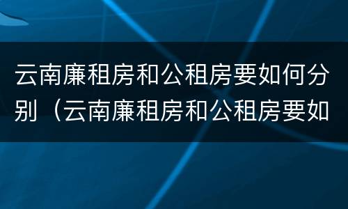 云南廉租房和公租房要如何分别（云南廉租房和公租房要如何分别入住）