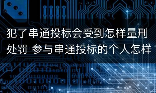 犯了串通投标会受到怎样量刑处罚 参与串通投标的个人怎样判刑