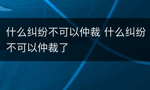 什么纠纷不可以仲裁 什么纠纷不可以仲裁了