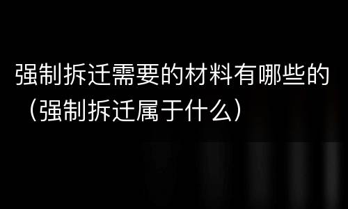 强制拆迁需要的材料有哪些的（强制拆迁属于什么）