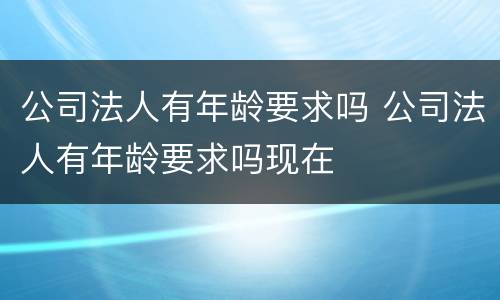 公司法人有年龄要求吗 公司法人有年龄要求吗现在
