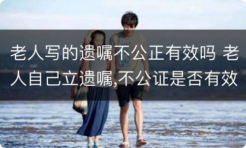 老人写的遗嘱不公正有效吗 老人自己立遗嘱,不公证是否有效?