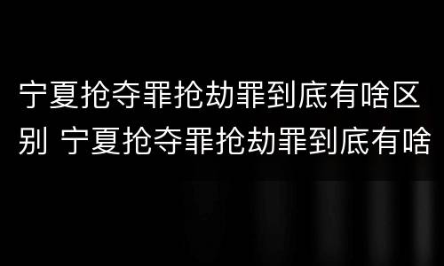 宁夏抢夺罪抢劫罪到底有啥区别 宁夏抢夺罪抢劫罪到底有啥区别啊