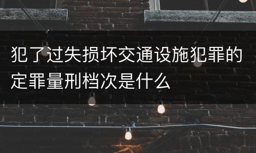 犯了过失损坏交通设施犯罪的定罪量刑档次是什么