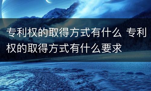 专利权的取得方式有什么 专利权的取得方式有什么要求