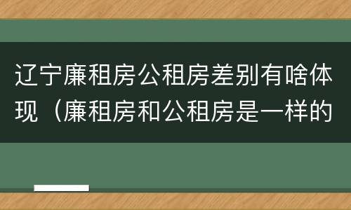 辽宁廉租房公租房差别有啥体现（廉租房和公租房是一样的吗）