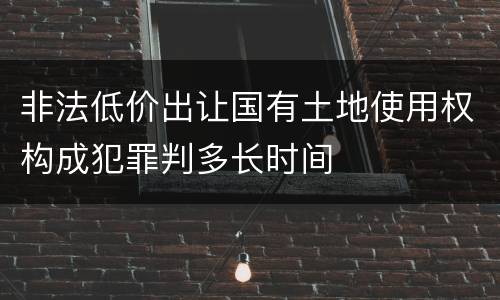 非法低价出让国有土地使用权构成犯罪判多长时间