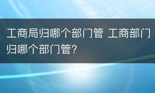 工商局归哪个部门管 工商部门归哪个部门管?