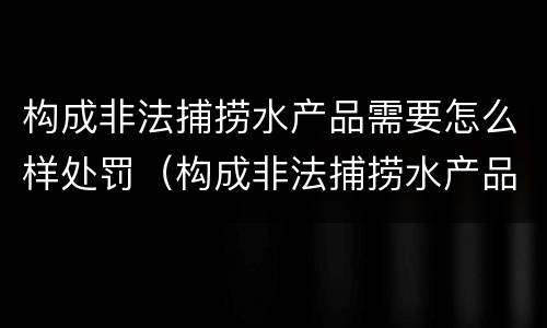 构成非法捕捞水产品需要怎么样处罚（构成非法捕捞水产品需要怎么样处罚呢）
