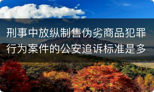 刑事中放纵制售伪劣商品犯罪行为案件的公安追诉标准是多少