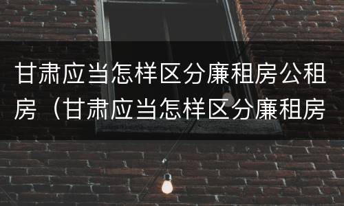 甘肃应当怎样区分廉租房公租房（甘肃应当怎样区分廉租房公租房区别）