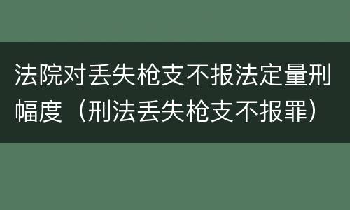 法院对丢失枪支不报法定量刑幅度（刑法丢失枪支不报罪）