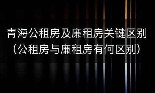 青海公租房及廉租房关键区别（公租房与廉租房有何区别）