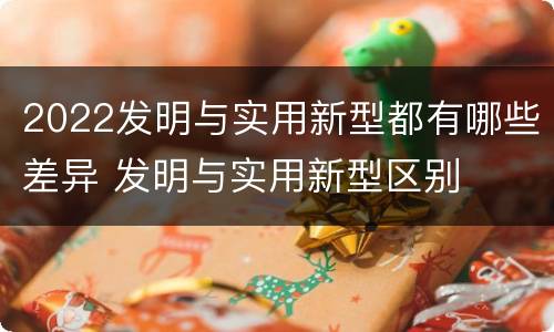 2022发明与实用新型都有哪些差异 发明与实用新型区别