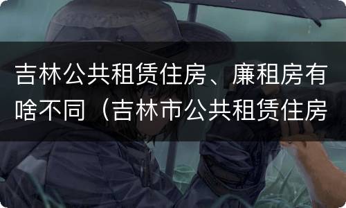 吉林公共租赁住房、廉租房有啥不同（吉林市公共租赁住房）