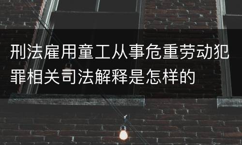 刑法雇用童工从事危重劳动犯罪相关司法解释是怎样的