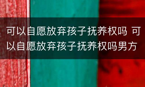 可以自愿放弃孩子抚养权吗 可以自愿放弃孩子抚养权吗男方