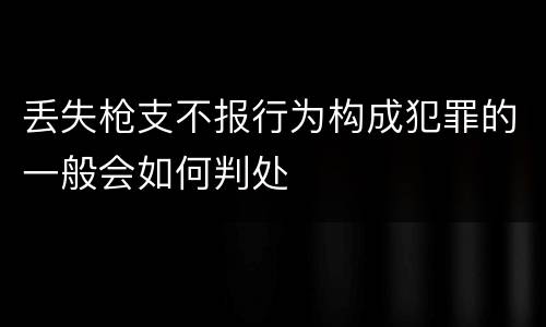 丢失枪支不报行为构成犯罪的一般会如何判处