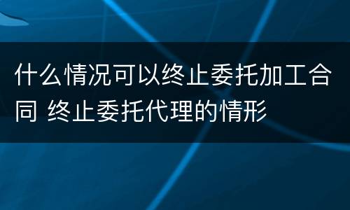 什么情况可以终止委托加工合同 终止委托代理的情形