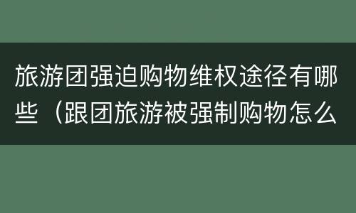 旅游团强迫购物维权途径有哪些（跟团旅游被强制购物怎么办）