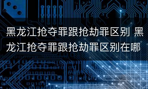 黑龙江抢夺罪跟抢劫罪区别 黑龙江抢夺罪跟抢劫罪区别在哪