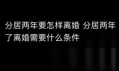 分居两年要怎样离婚 分居两年了离婚需要什么条件