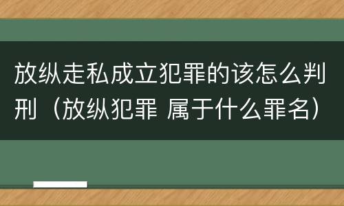 放纵走私成立犯罪的该怎么判刑（放纵犯罪 属于什么罪名）