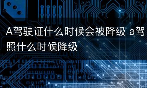 A驾驶证什么时候会被降级 a驾照什么时候降级