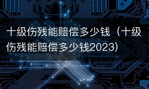 十级伤残能赔偿多少钱（十级伤残能赔偿多少钱2023）
