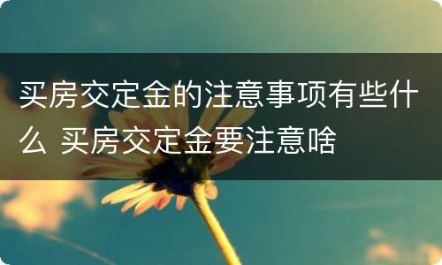 买房交定金的注意事项有些什么 买房交定金要注意啥