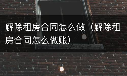 解除租房合同怎么做（解除租房合同怎么做账）