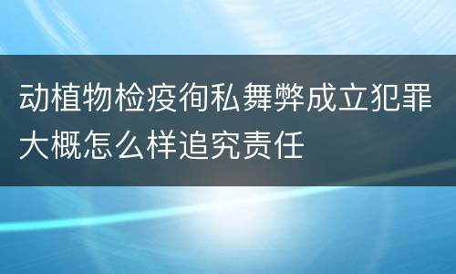 动植物检疫徇私舞弊成立犯罪大概怎么样追究责任