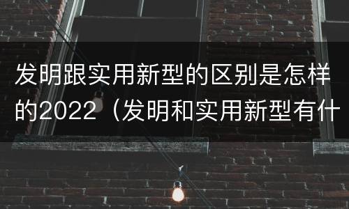 发明跟实用新型的区别是怎样的2022（发明和实用新型有什么区别）