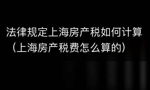 法律规定上海房产税如何计算(上海房产税费怎么算的)
