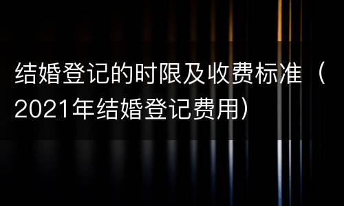 结婚登记的时限及收费标准（2021年结婚登记费用）