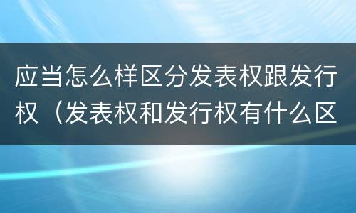 应当怎么样区分发表权跟发行权（发表权和发行权有什么区别）