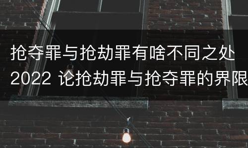抢夺罪与抢劫罪有啥不同之处2022 论抢劫罪与抢夺罪的界限