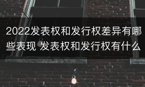 2022发表权和发行权差异有哪些表现 发表权和发行权有什么区别