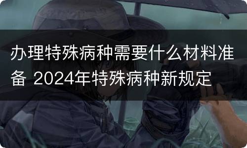办理特殊病种需要什么材料准备 2024年特殊病种新规定