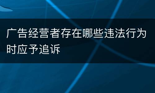 广告经营者存在哪些违法行为时应予追诉