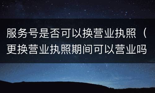 服务号是否可以换营业执照（更换营业执照期间可以营业吗）