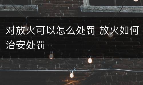 对放火可以怎么处罚 放火如何治安处罚