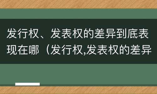发行权、发表权的差异到底表现在哪（发行权,发表权的差异到底表现在哪些方面）